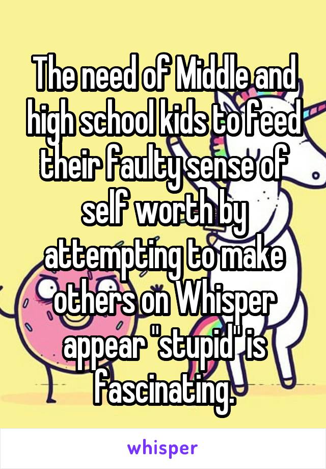 The need of Middle and high school kids to feed their faulty sense of self worth by attempting to make others on Whisper appear "stupid" is fascinating.