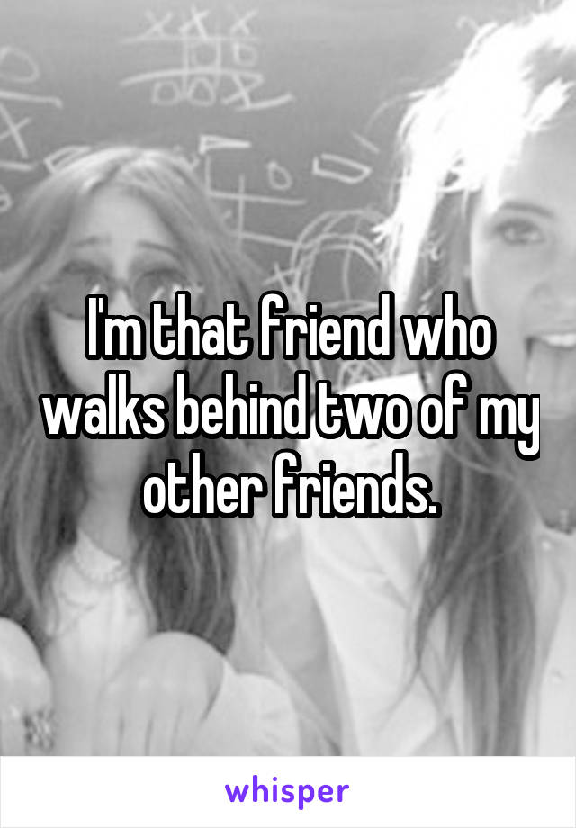 I'm that friend who walks behind two of my other friends.