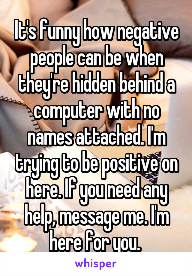 It's funny how negative people can be when they're hidden behind a computer with no names attached. I'm trying to be positive on here. If you need any help, message me. I'm here for you. 