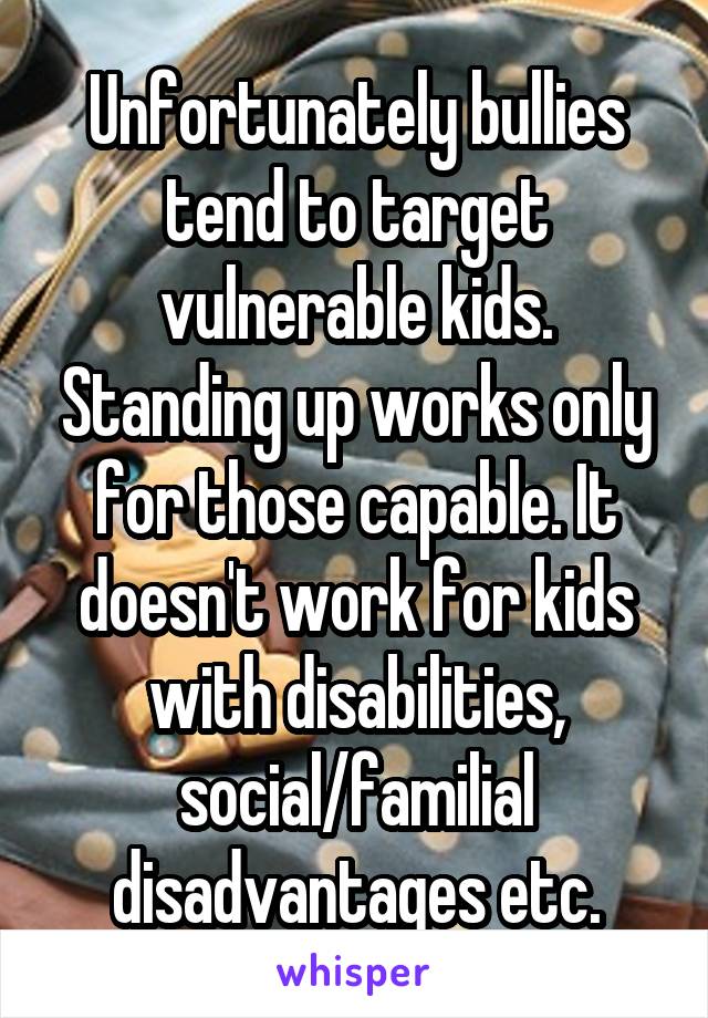 Unfortunately bullies tend to target vulnerable kids. Standing up works only for those capable. It doesn't work for kids with disabilities, social/familial disadvantages etc.