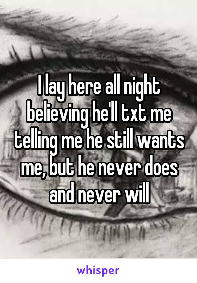 I lay here all night believing he'll txt me telling me he still wants me, but he never does and never will