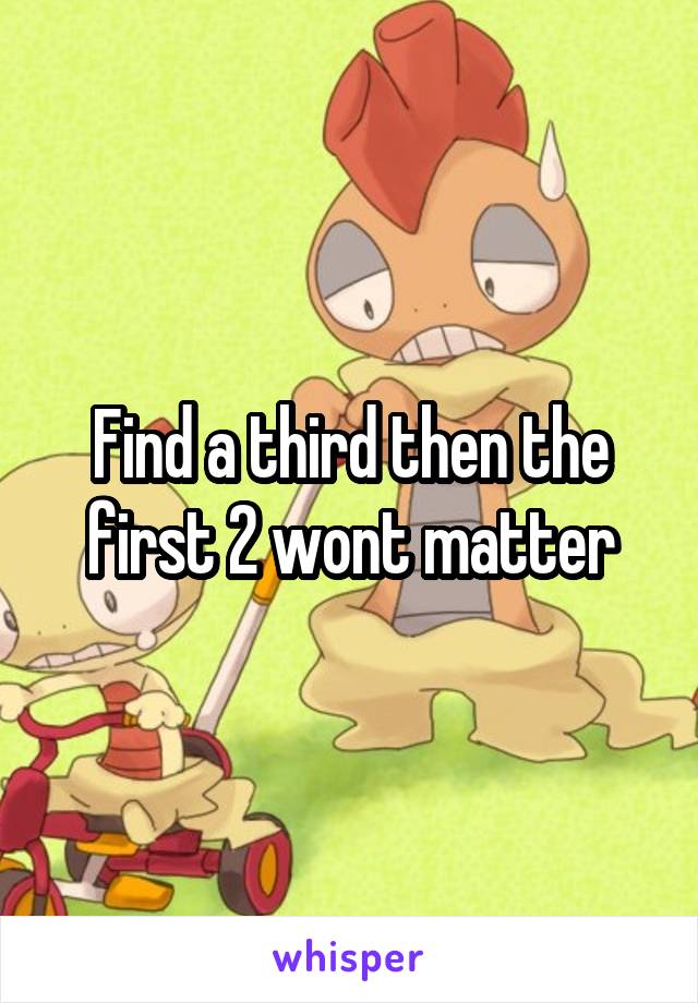 Find a third then the first 2 wont matter