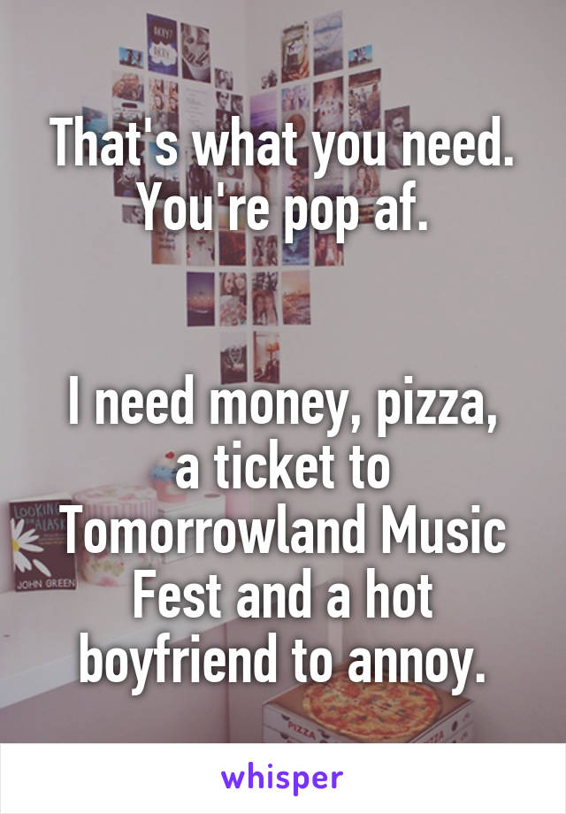 That's what you need. You're pop af.


I need money, pizza, a ticket to Tomorrowland Music Fest and a hot boyfriend to annoy.