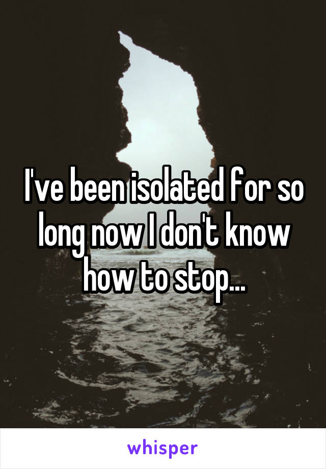 I've been isolated for so long now I don't know how to stop...