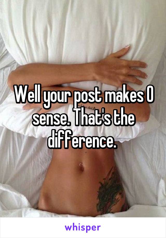 Well your post makes 0 sense. That's the difference. 