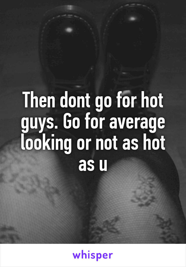 Then dont go for hot guys. Go for average looking or not as hot as u