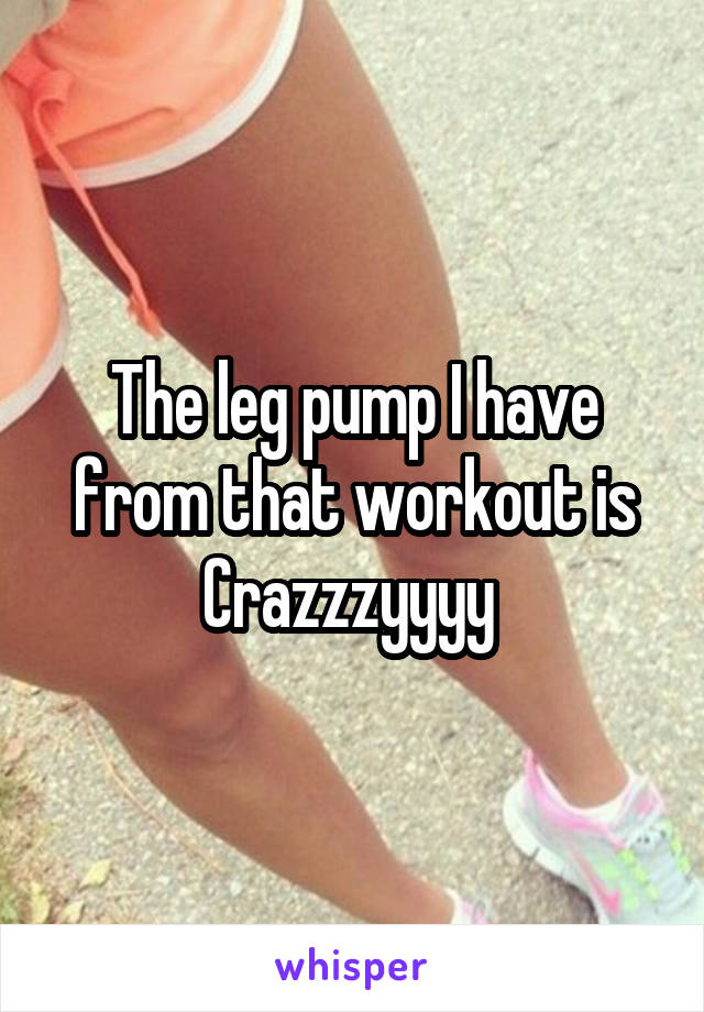 The leg pump I have from that workout is Crazzzyyyy 