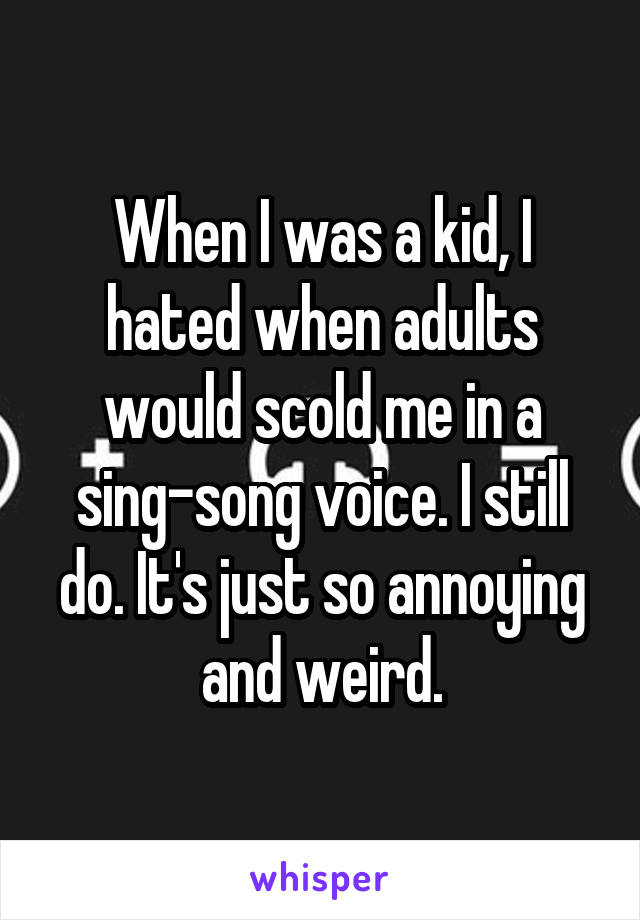 When I was a kid, I hated when adults would scold me in a sing-song voice. I still do. It's just so annoying and weird.