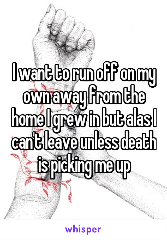 I want to run off on my own away from the home I grew in but alas I can't leave unless death is picking me up