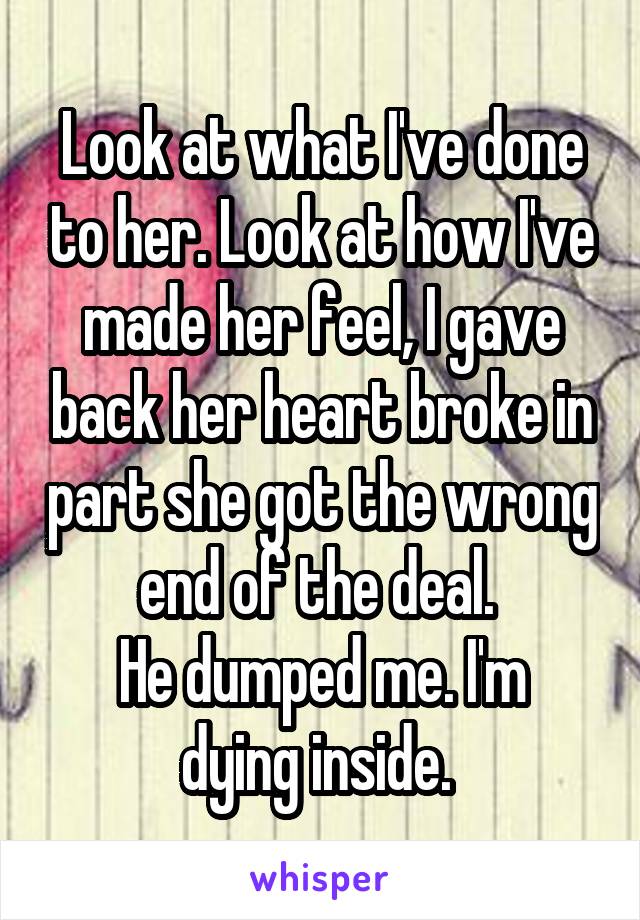 Look at what I've done to her. Look at how I've made her feel, I gave back her heart broke in part she got the wrong end of the deal. 
He dumped me. I'm dying inside. 