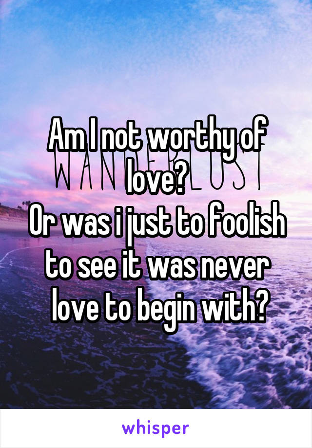 Am I not worthy of love?
Or was i just to foolish to see it was never
 love to begin with?