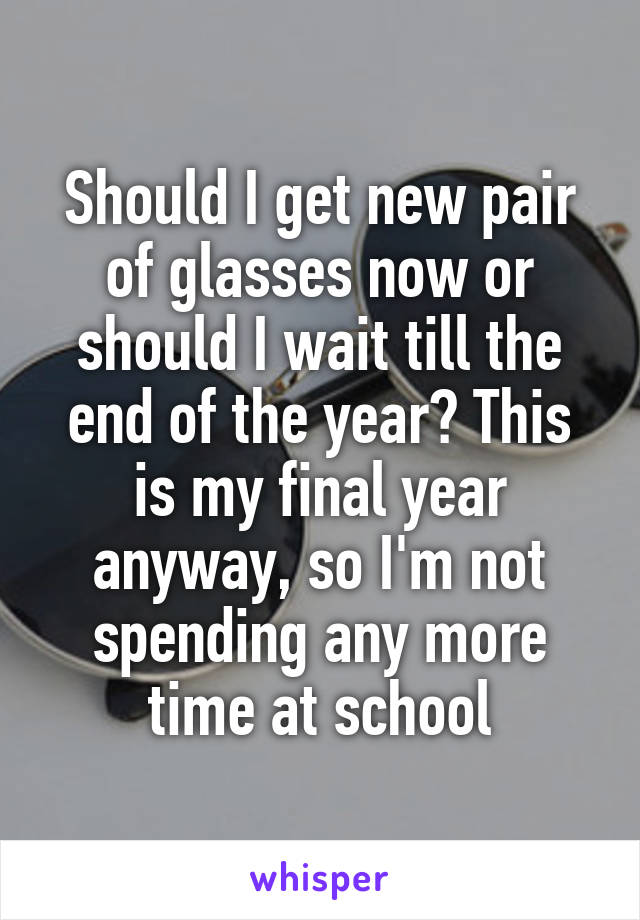 Should I get new pair of glasses now or should I wait till the end of the year? This is my final year anyway, so I'm not spending any more time at school