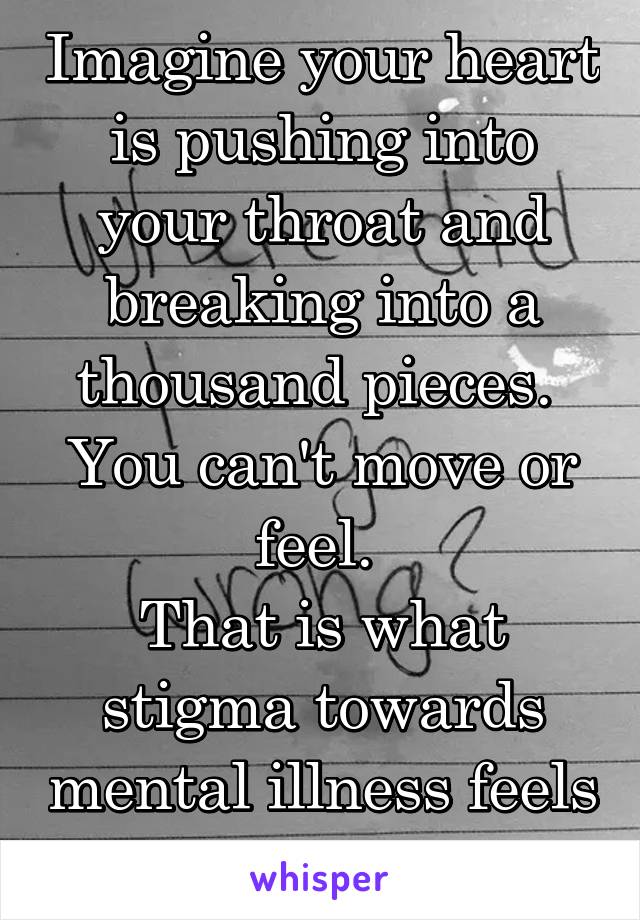 Imagine your heart is pushing into your throat and breaking into a thousand pieces. 
You can't move or feel. 
That is what stigma towards mental illness feels like.