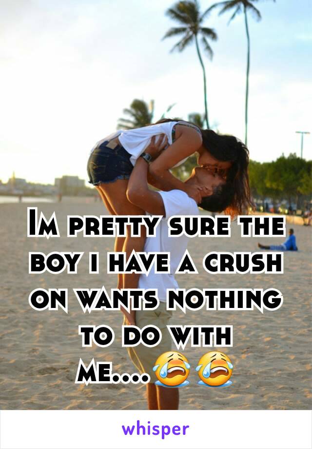 Im pretty sure the boy i have a crush on wants nothing to do with me....😭😭