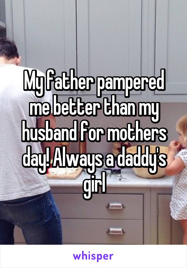 My father pampered me better than my husband for mothers day! Always a daddy's girl