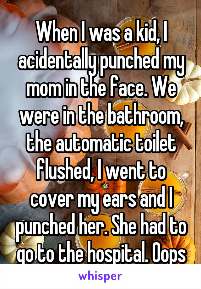 When I was a kid, I acidentally punched my mom in the face. We were in the bathroom, the automatic toilet flushed, I went to cover my ears and I punched her. She had to go to the hospital. Oops