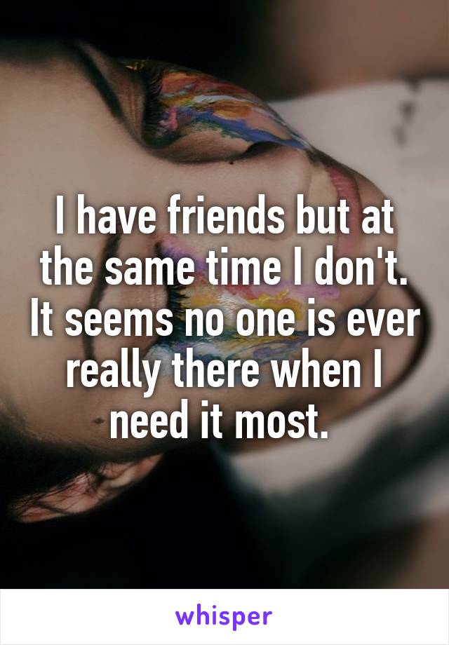 I have friends but at the same time I don't. It seems no one is ever really there when I need it most. 
