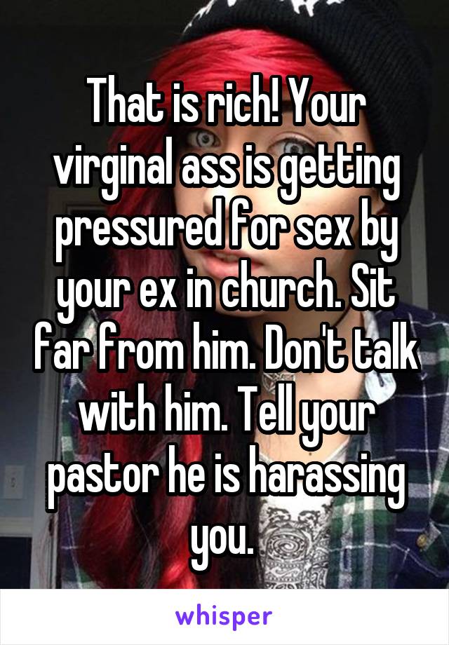 That is rich! Your virginal ass is getting pressured for sex by your ex in church. Sit far from him. Don't talk with him. Tell your pastor he is harassing you. 