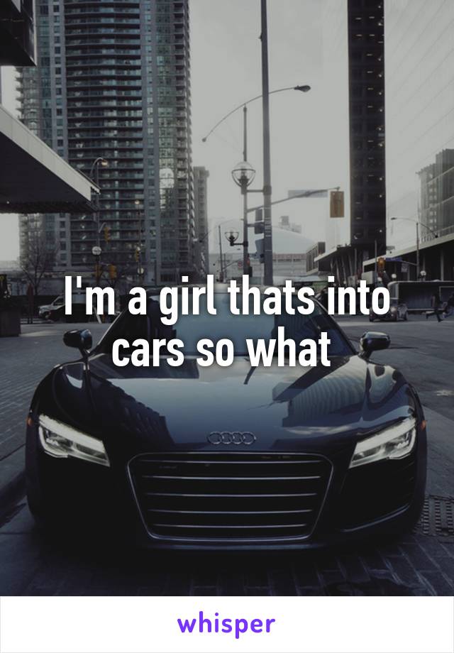 I'm a girl thats into cars so what 