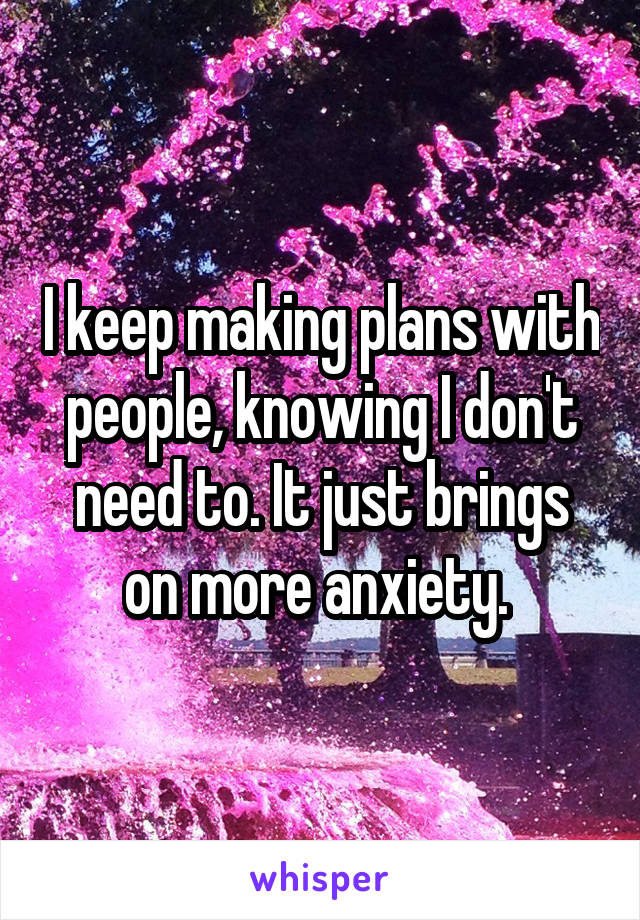 I keep making plans with people, knowing I don't need to. It just brings on more anxiety. 