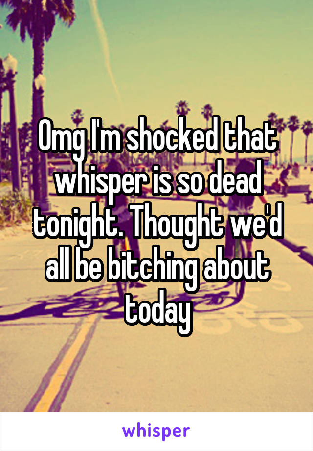 Omg I'm shocked that whisper is so dead tonight. Thought we'd all be bitching about today