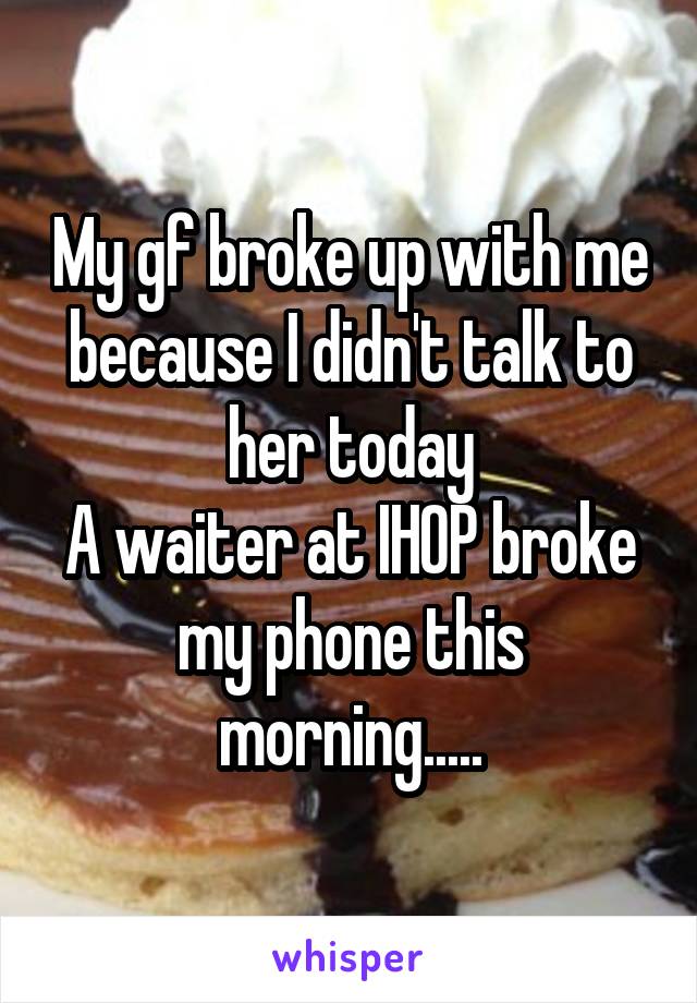 My gf broke up with me because I didn't talk to her today
A waiter at IHOP broke my phone this morning.....