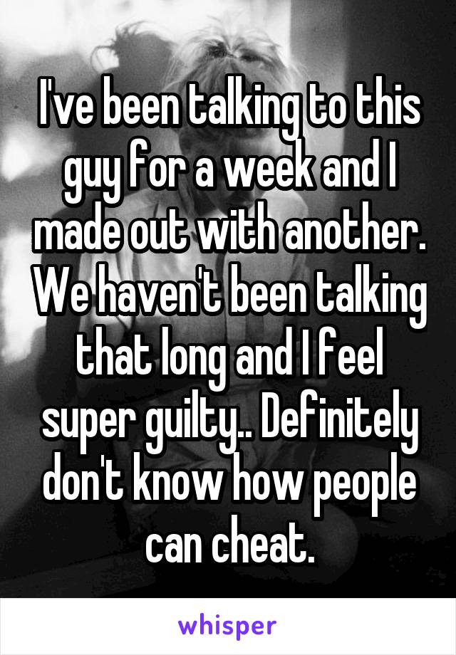 I've been talking to this guy for a week and I made out with another. We haven't been talking that long and I feel super guilty.. Definitely don't know how people can cheat.