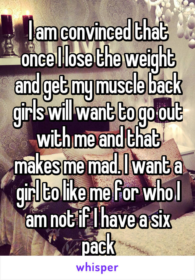 I am convinced that once I lose the weight and get my muscle back girls will want to go out with me and that makes me mad. I want a girl to like me for who I am not if I have a six pack