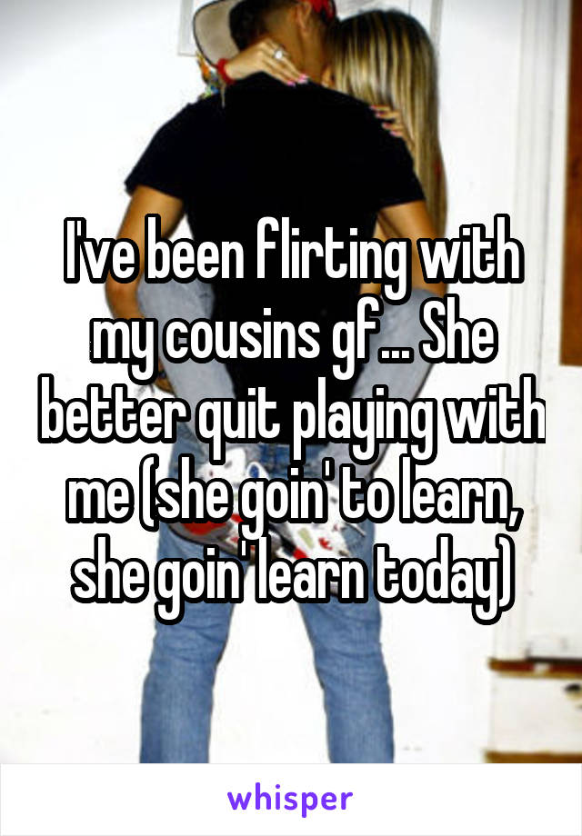 I've been flirting with my cousins gf... She better quit playing with me (she goin' to learn, she goin' learn today)