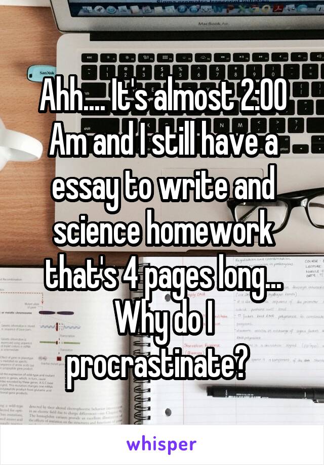 Ahh.... It's almost 2:00 Am and I still have a essay to write and science homework that's 4 pages long... Why do I procrastinate?  