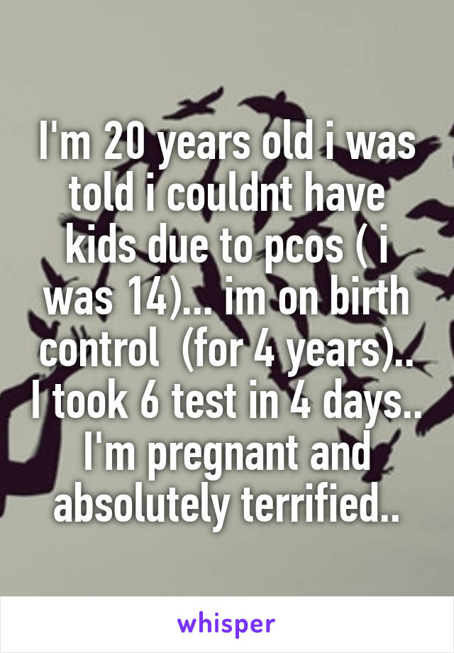 I'm 20 years old i was told i couldnt have kids due to pcos ( i was 14)... im on birth control  (for 4 years).. I took 6 test in 4 days.. I'm pregnant and absolutely terrified..