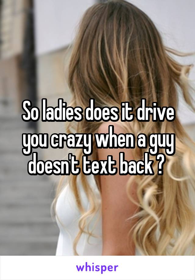 So ladies does it drive you crazy when a guy doesn't text back ? 