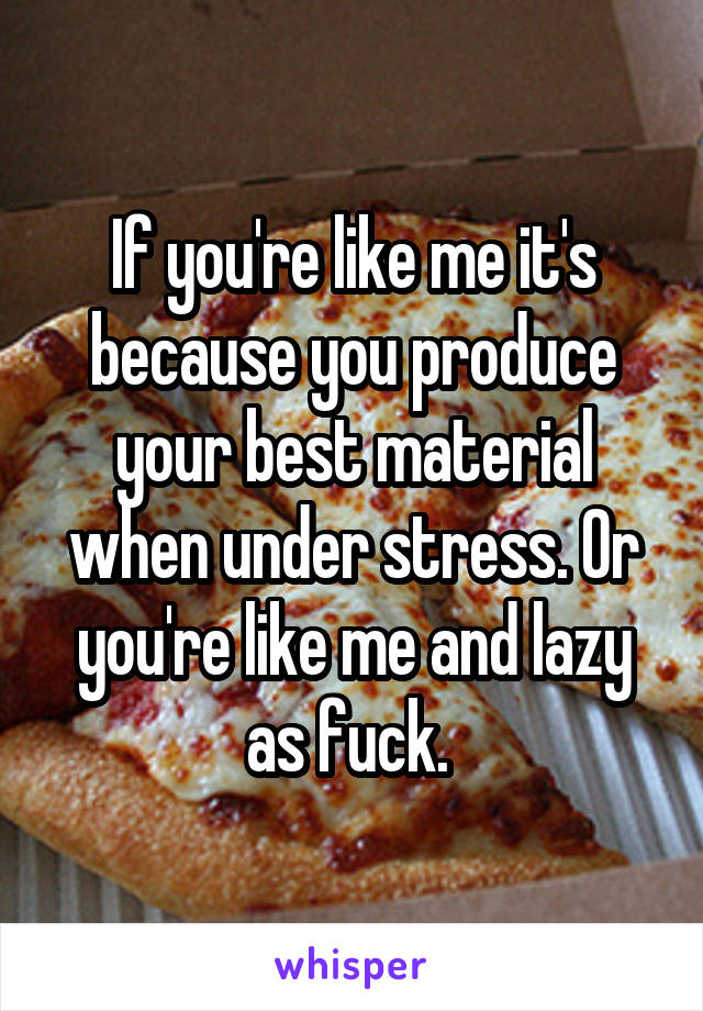 If you're like me it's because you produce your best material when under stress. Or you're like me and lazy as fuck. 