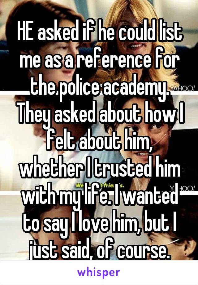 HE asked if he could list me as a reference for the police academy. They asked about how I felt about him, whether I trusted him with my life. I wanted to say I love him, but I just said, of course.