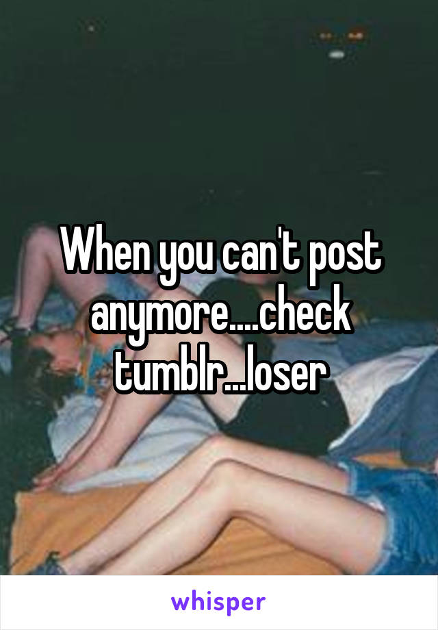 When you can't post anymore....check tumblr...loser