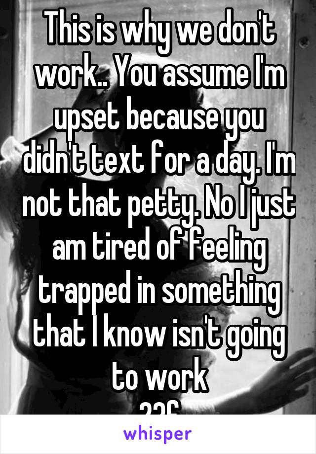 This is why we don't work.. You assume I'm upset because you didn't text for a day. I'm not that petty. No I just am tired of feeling trapped in something that I know isn't going to work
23f