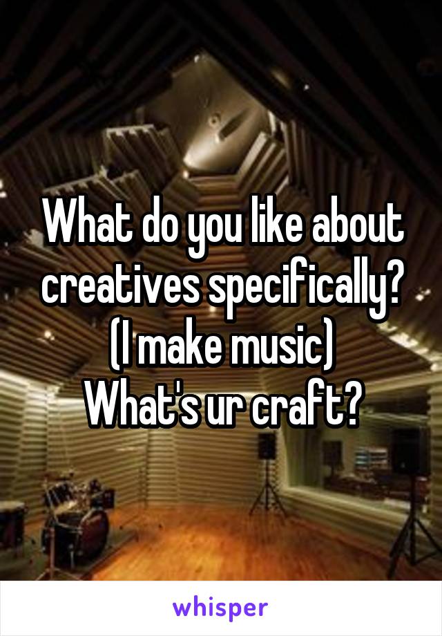 What do you like about creatives specifically? (I make music)
What's ur craft?