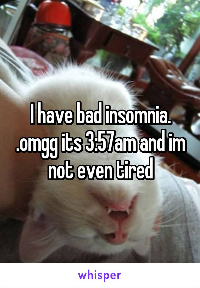 I have bad insomnia. .omgg its 3:57am and im not even tired