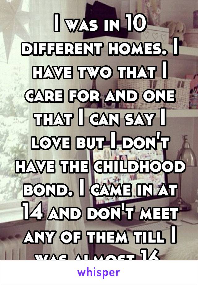 I was in 10 different homes. I have two that I care for and one that I can say I love but I don't have the childhood bond. I came in at 14 and don't meet any of them till I was almost 16.