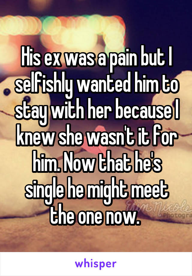 His ex was a pain but I selfishly wanted him to stay with her because I knew she wasn't it for him. Now that he's single he might meet the one now. 