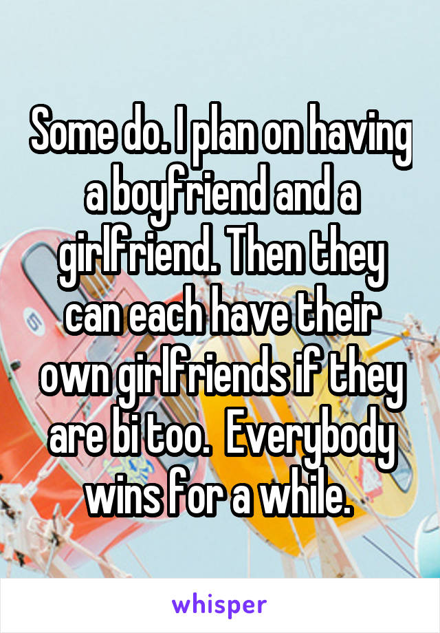 Some do. I plan on having a boyfriend and a girlfriend. Then they can each have their own girlfriends if they are bi too.  Everybody wins for a while. 