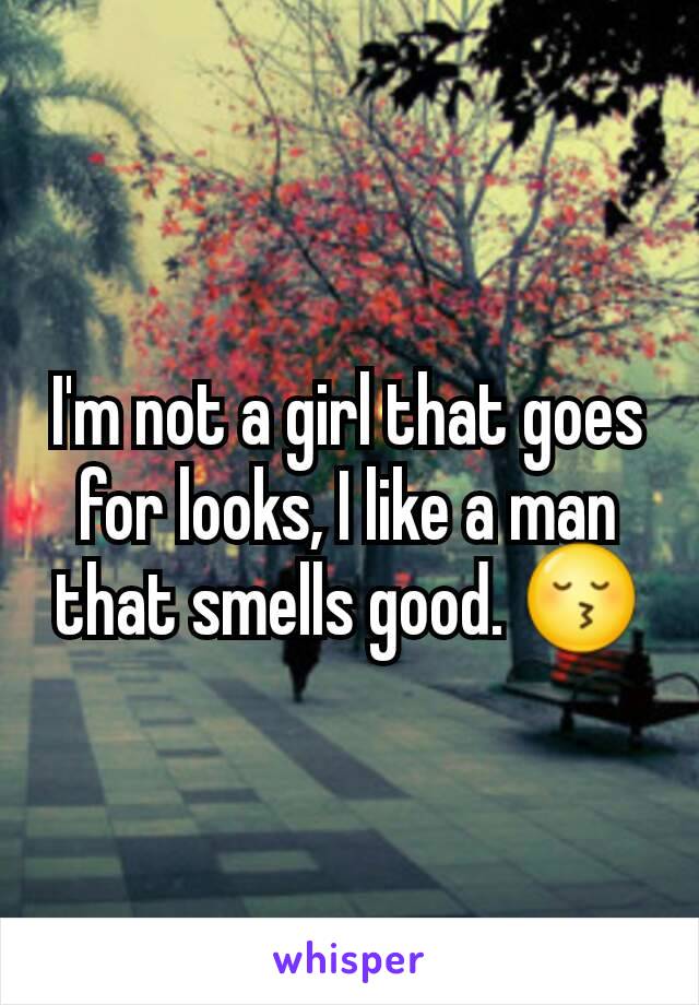 I'm not a girl that goes for looks, I like a man that smells good. 😚