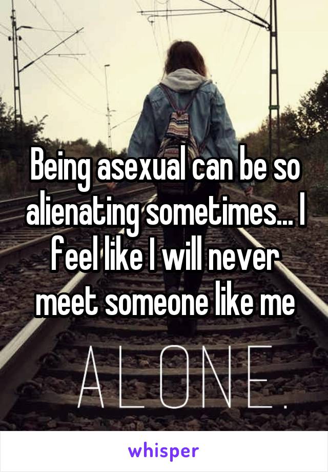 Being asexual can be so alienating sometimes... I feel like I will never meet someone like me