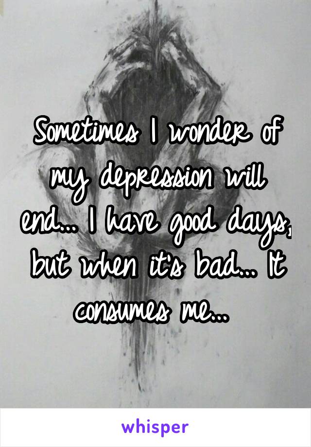 Sometimes I wonder of my depression will end... I have good days, but when it's bad... It consumes me... 