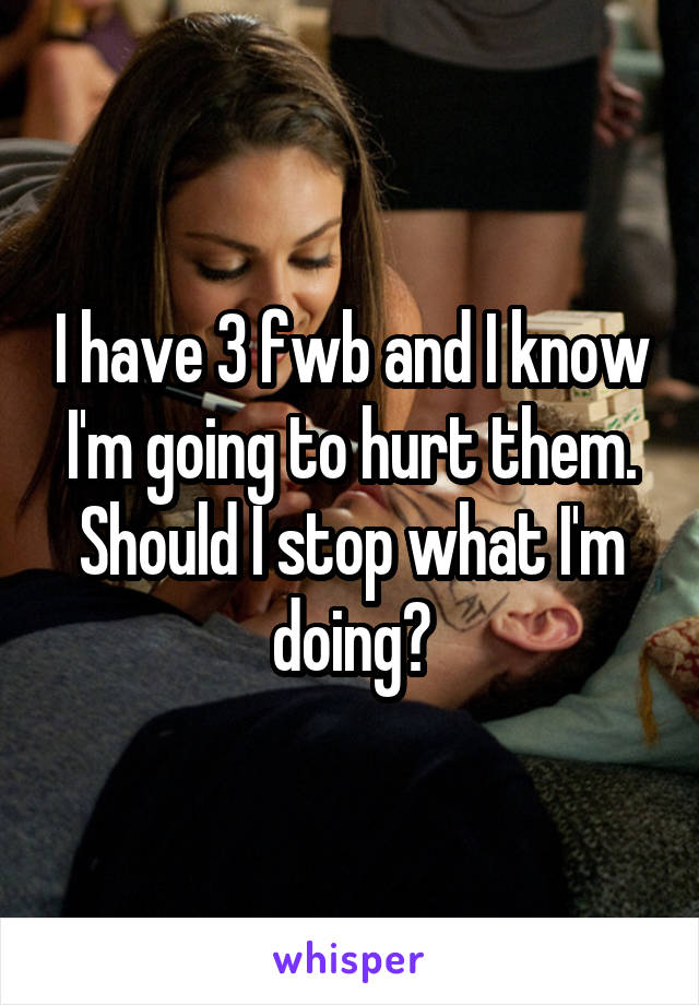 I have 3 fwb and I know I'm going to hurt them. Should I stop what I'm doing?