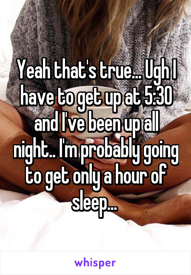 Yeah that's true... Ugh I have to get up at 5:30 and I've been up all night.. I'm probably going to get only a hour of sleep... 