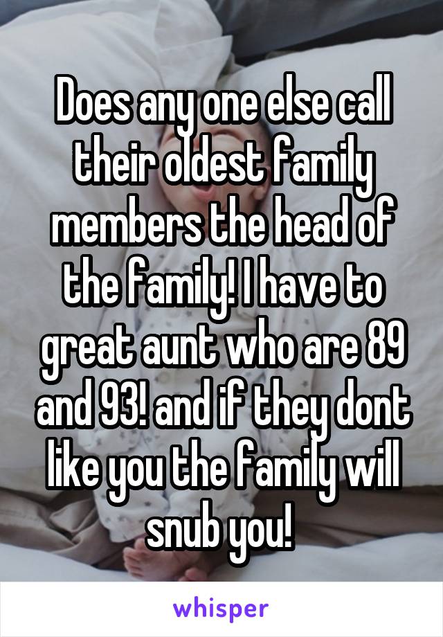 Does any one else call their oldest family members the head of the family! I have to great aunt who are 89 and 93! and if they dont like you the family will snub you! 