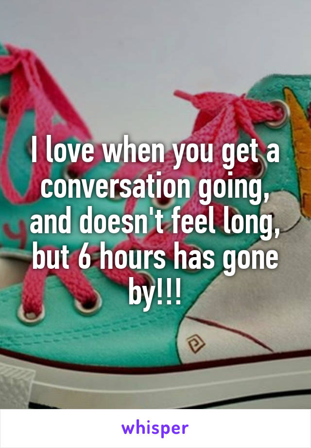 I love when you get a conversation going, and doesn't feel long, but 6 hours has gone by!!!