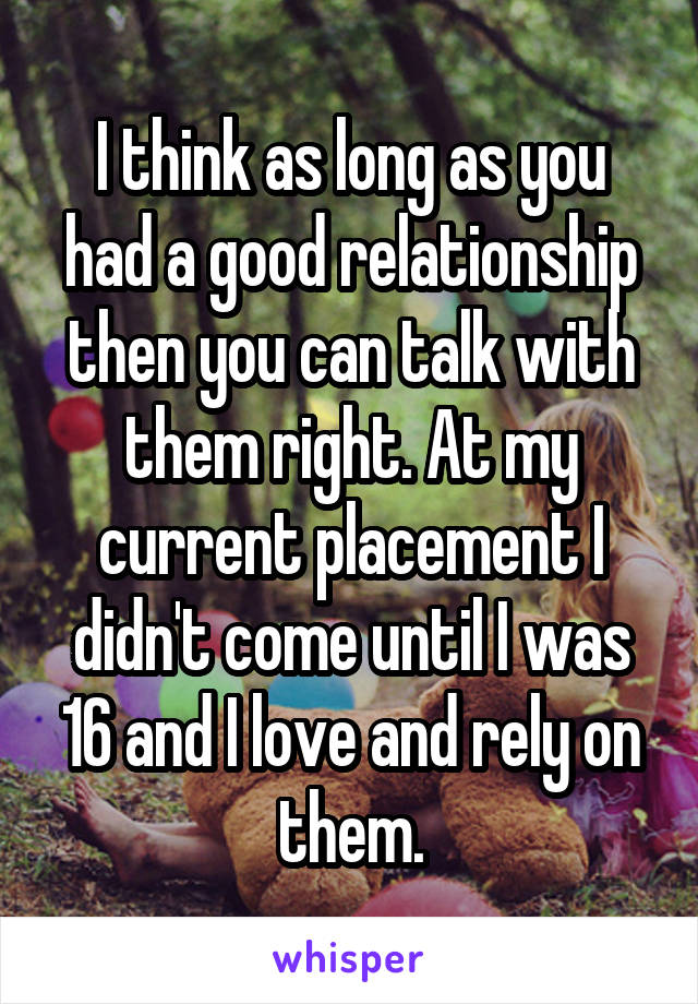 I think as long as you had a good relationship then you can talk with them right. At my current placement I didn't come until I was 16 and I love and rely on them.