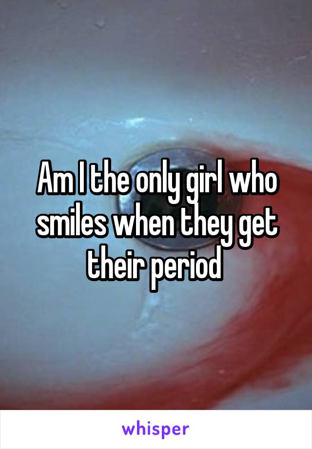 Am I the only girl who smiles when they get their period 